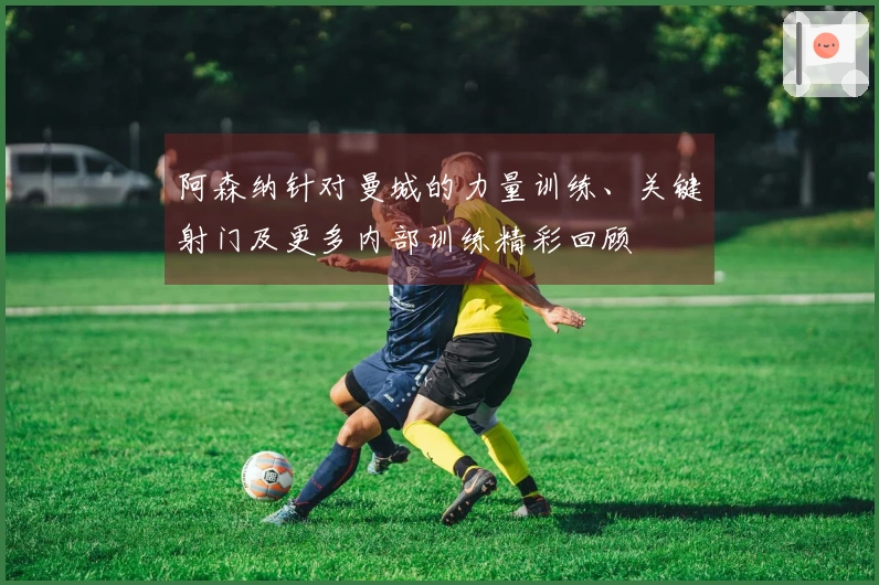 阿森纳针对曼城的力量训练、关键射门及更多内部训练精彩回顾