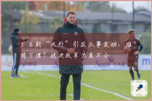 广东新“大外”引发人事变动，谁将下课？这次改革力度不小