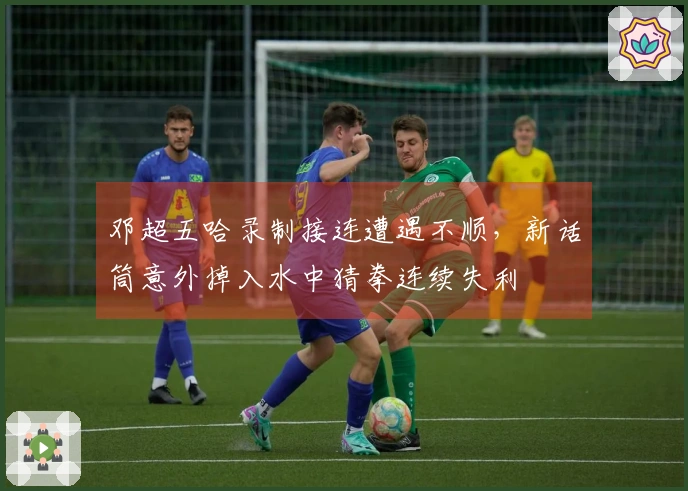 邓超五哈录制接连遭遇不顺，新话筒意外掉入水中猜拳连续失利
