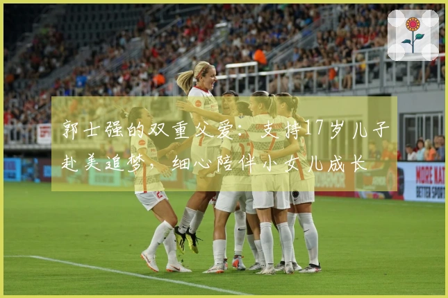 郭士强的双重父爱：支持17岁儿子赴美追梦，细心陪伴小女儿成长