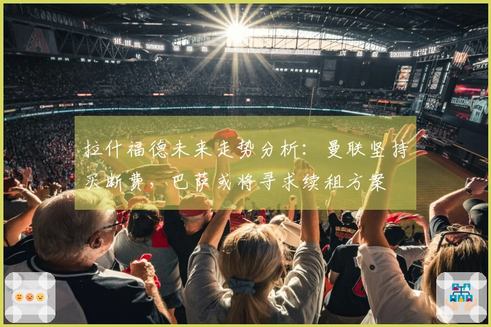 拉什福德未来走势分析：曼联坚持买断费，巴萨或将寻求续租方案