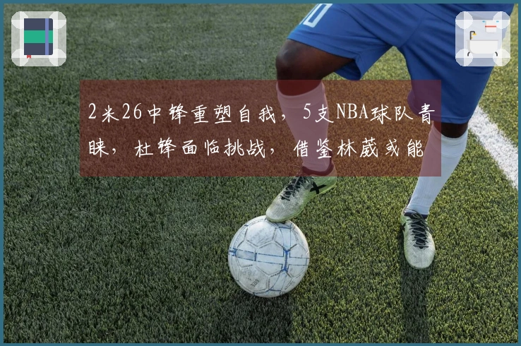 2米26中锋重塑自我，5支NBA球队青睐，杜锋面临挑战，借鉴林葳或能双赢