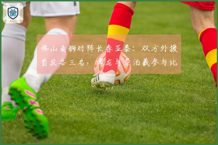 佛山南狮对阵长春亚泰：双方外援首发各三名，谭龙与景泊羲参与比赛