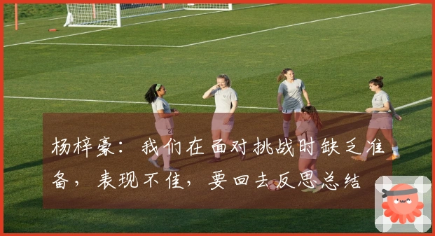 杨梓豪：我们在面对挑战时缺乏准备，表现不佳，要回去反思总结